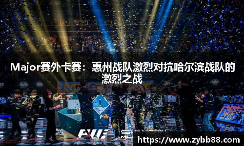 Major赛外卡赛：惠州战队激烈对抗哈尔滨战队的激烈之战